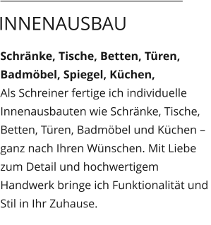 Schränke, Tische, Betten, Türen, Badmöbel, Spiegel, Küchen,  Als Schreiner fertige ich individuelle Innenausbauten wie Schränke, Tische, Betten, Türen, Badmöbel und Küchen – ganz nach Ihren Wünschen. Mit Liebe zum Detail und hochwertigem Handwerk bringe ich Funktionalität und Stil in Ihr Zuhause.  Innenausbau