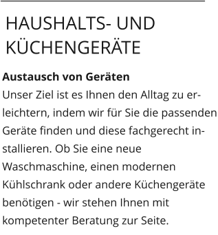 Austausch von Geräten Unser Ziel ist es Ihnen den Alltag zu erleichtern, indem wir für Sie die passenden Geräte finden und diese fachgerecht installieren. Ob Sie eine neue Waschmaschine, einen modernen Kühlschrank oder andere Küchengeräte benötigen - wir stehen Ihnen mit kompetenter Beratung zur Seite.   Haushalts- und Küchengeräte