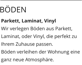 Parkett, Laminat, Vinyl Wir verlegen Böden aus Parkett, Laminat, oder Vinyl, die perfekt zu Ihrem Zuhause passen. Böden verleihen der Wohnung eine ganz neue Atmosphäre.  Böden