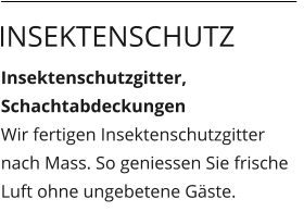 Insektenschutzgitter,  Schachtabdeckungen Wir fertigen Insektenschutzgitter nach Mass. So geniessen Sie frische Luft ohne ungebetene Gäste.  Insektenschutz